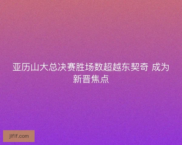 亚历山大总决赛胜场数超越东契奇 成为新晋焦点