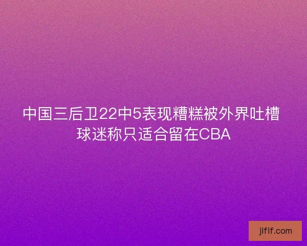 中国三后卫22中5表现糟糕被外界吐槽 球迷称只适合留在CBA