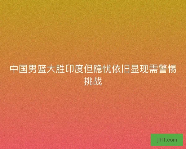 中国男篮大胜印度但隐忧依旧显现需警惕挑战