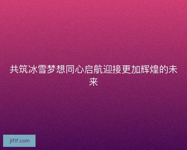 共筑冰雪梦想同心启航迎接更加辉煌的未来