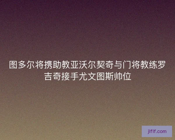 图多尔将携助教亚沃尔契奇与门将教练罗吉奇接手尤文图斯帅位
